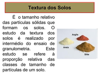 É o tamanho relativo
das partículas sólidas que
formam os solos. O
estudo da textura dos
solos é realizado por
intermédio do ensaio de
granulometria. Este
estudo se refere à
proporção relativa das
classes de tamanho de
partículas de um solo.
Textura dos Solos
 