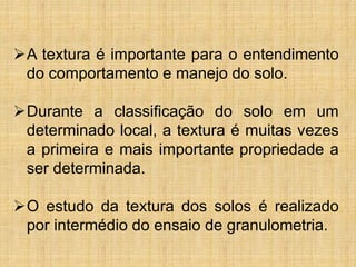 A textura é importante para o entendimento
do comportamento e manejo do solo.
Durante a classificação do solo em um
determinado local, a textura é muitas vezes
a primeira e mais importante propriedade a
ser determinada.
O estudo da textura dos solos é realizado
por intermédio do ensaio de granulometria.
 