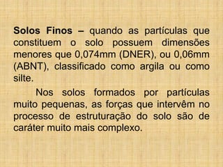 Solos Finos – quando as partículas que
constituem o solo possuem dimensões
menores que 0,074mm (DNER), ou 0,06mm
(ABNT), classificado como argila ou como
silte.
Nos solos formados por partículas
muito pequenas, as forças que intervêm no
processo de estruturação do solo são de
caráter muito mais complexo.
 