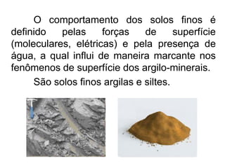 O comportamento dos solos finos é
definido pelas forças de superfície
(moleculares, elétricas) e pela presença de
água, a qual influi de maneira marcante nos
fenômenos de superfície dos argilo-minerais.
São solos finos argilas e siltes.
 