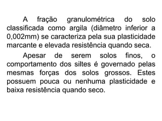 A fração granulométrica do solo
classificada como argila (diâmetro inferior a
0,002mm) se caracteriza pela sua plasticidade
marcante e elevada resistência quando seca.
Apesar de serem solos finos, o
comportamento dos siltes é governado pelas
mesmas forças dos solos grossos. Estes
possuem pouca ou nenhuma plasticidade e
baixa resistência quando seco.
 