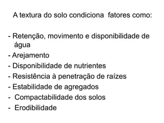 A textura do solo condiciona fatores como:
- Retenção, movimento e disponibilidade de
água
- Arejamento
- Disponibilidade de nutrientes
- Resistência à penetração de raízes
- Estabilidade de agregados
- Compactabilidade dos solos
- Erodibilidade
 