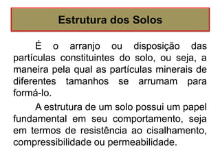 É o arranjo ou disposição das
partículas constituintes do solo, ou seja, a
maneira pela qual as partículas minerais de
diferentes tamanhos se arrumam para
formá-lo.
A estrutura de um solo possui um papel
fundamental em seu comportamento, seja
em termos de resistência ao cisalhamento,
compressibilidade ou permeabilidade.
Estrutura dos Solos
 
