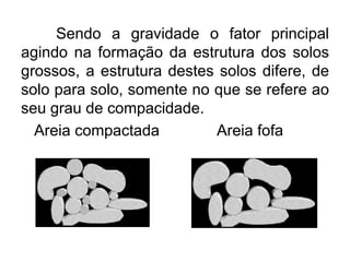 Sendo a gravidade o fator principal
agindo na formação da estrutura dos solos
grossos, a estrutura destes solos difere, de
solo para solo, somente no que se refere ao
seu grau de compacidade.
Areia compactada Areia fofa
 