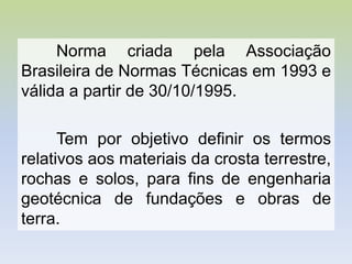 Norma criada pela Associação
Brasileira de Normas Técnicas em 1993 e
válida a partir de 30/10/1995.
Tem por objetivo definir os termos
relativos aos materiais da crosta terrestre,
rochas e solos, para fins de engenharia
geotécnica de fundações e obras de
terra.
 