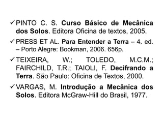 PINTO C. S. Curso Básico de Mecânica
dos Solos. Editora Oficina de textos, 2005.
 PRESS ET AL. Para Entender a Terra – 4. ed.
– Porto Alegre: Bookman, 2006. 656p.
TEIXEIRA, W.; TOLEDO, M.C.M.;
FAIRCHILD, T.R.; TAIOLI, F. Decifrando a
Terra. São Paulo: Oficina de Textos, 2000.
VARGAS, M. Introdução a Mecânica dos
Solos. Editora McGraw-Hill do Brasil, 1977.
 