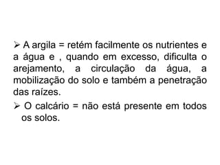  A argila = retém facilmente os nutrientes e
a água e , quando em excesso, dificulta o
arejamento, a circulação da água, a
mobilização do solo e também a penetração
das raízes.
 O calcário = não está presente em todos
os solos.
 