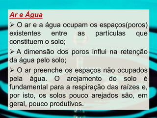 Ar e Água
 O ar e a água ocupam os espaços(poros)
existentes entre as partículas que
constituem o solo;
 A dimensão dos poros influi na retenção
da água pelo solo;
 O ar preenche os espaços não ocupados
pela água. O arejamento do solo é
fundamental para a respiração das raízes e,
por isto, os solos pouco arejados são, em
geral, pouco produtivos.
 