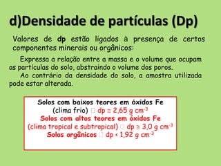 d)Densidade de partículas (Dp)
Expressa a relação entre a massa e o volume que ocupam
as partículas do solo, abstraindo o volume dos poros.
Ao contrário da densidade do solo, a amostra utilizada
pode estar alterada.
Solos com baixos teores em óxidos Fe
(clima frio) dp  2,65 g cm-3
Solos com altos teores em óxidos Fe
(clima tropical e subtropical) dp  3,0 g cm-3
Solos orgânicos dp < 1,92 g cm-3
Valores de dp estão ligados à presença de certos
componentes minerais ou orgânicos:
 