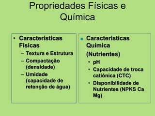 • Características
Físicas
– Textura e Estrutura
– Compactação
(densidade)
– Umidade
(capacidade de
retenção de água)
 Caracteristicas
Química
(Nutrientes)
• pH
• Capacidade de troca
catiónica (CTC)
• Disponibilidade de
Nutrientes (NPKS Ca
Mg)
Propriedades Físicas e
Química
 