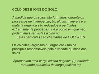 COLÓIDES E ÍONS DO SOLO:
À medida que os solos são formados, durante os
processos de intemperização, alguns minerais e a
matéria orgânica são reduzidos a partículas
extremamente pequenas, até o ponto em que não
podem mais ser vistas a olho nu.
Estas partículas são chamadas de COLÓIDES.
Os colóides (argilosos ou orgânicos) são os
principais responsáveis pela atividade química dos
solos.
Apresentam uma carga líquida negativa (-), atraindo
e retendo partículas de carga positiva (+).
 