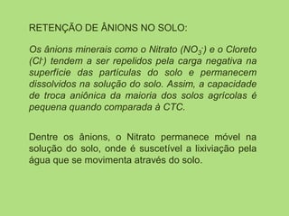 RETENÇÃO DE ÂNIONS NO SOLO:
Os ânions minerais como o Nitrato (NO3
-) e o Cloreto
(Cl-) tendem a ser repelidos pela carga negativa na
superfície das partículas do solo e permanecem
dissolvidos na solução do solo. Assim, a capacidade
de troca aniônica da maioria dos solos agrícolas é
pequena quando comparada à CTC.
Dentre os ânions, o Nitrato permanece móvel na
solução do solo, onde é suscetível a lixiviação pela
água que se movimenta através do solo.
 