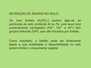 RETENÇÃO DE ÂNIONS NO SOLO:
Os íons fosfato (H2PO2
-) podem ligar-se às
partículas de solo contendo Al ou Fe, pois seus íons
positivamente carregados (Fe2+, Fe3+ e Al3+) tem
grupos hidroxila (OH-), que são trocados por fosfato.
Como resultado, o fosfato pode ser fortemente
ligado e sua mobilidade e disponibilidade no solo
podem limitar o crescimento vegetal.
 