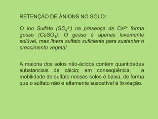 RETENÇÃO DE ÂNIONS NO SOLO:
O íon Sulfato (SO4
2-) na presença de Ca2+ forma
gesso (CaSO4). O gesso é apenas levemente
solúvel, mas libera sulfato suficiente para sustentar o
crescimento vegetal.
A maioria dos solos não-ácidos contém quantidades
substanciais de cálcio; em conseqüência, a
mobilidade do sulfato nesses solos é baixa, de forma
que o sulfato não é altamente suscetível à lixiviação.
 