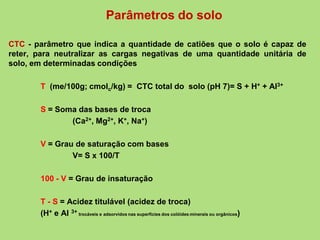 Parâmetros do solo
CTC - parâmetro que indica a quantidade de catiões que o solo é capaz de
reter, para neutralizar as cargas negativas de uma quantidade unitária de
solo, em determinadas condições
T (me/100g; cmolc/kg) = CTC total do solo (pH 7)= S + H+ + Al3+
S = Soma das bases de troca
(Ca2+, Mg2+, K+, Na+)
V = Grau de saturação com bases
V= S x 100/T
100 - V = Grau de insaturação
T - S = Acidez titulável (acidez de troca)
(H+ e Al 3+ trocáveis e adsorvidos nas superfícies dos colóides minerais ou orgânicos)
 