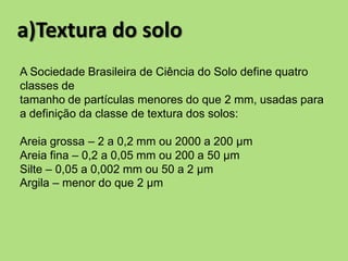 a)Textura do solo
A Sociedade Brasileira de Ciência do Solo define quatro
classes de
tamanho de partículas menores do que 2 mm, usadas para
a definição da classe de textura dos solos:
Areia grossa – 2 a 0,2 mm ou 2000 a 200 μm
Areia fina – 0,2 a 0,05 mm ou 200 a 50 μm
Silte – 0,05 a 0,002 mm ou 50 a 2 μm
Argila – menor do que 2 μm
 