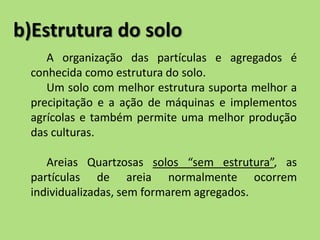 b)Estrutura do solo
A organização das partículas e agregados é
conhecida como estrutura do solo.
Um solo com melhor estrutura suporta melhor a
precipitação e a ação de máquinas e implementos
agrícolas e também permite uma melhor produção
das culturas.
Areias Quartzosas solos “sem estrutura”, as
partículas de areia normalmente ocorrem
individualizadas, sem formarem agregados.
 