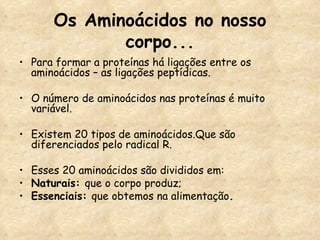 Os Aminoácidos no nosso corpo... Para formar a proteínas há ligações entre os aminoácidos – as ligações peptídicas. O número de aminoácidos nas proteínas é muito variável. Existem 20 tipos de aminoácidos.Que são diferenciados pelo radical R. Esses 20 aminoácidos são divididos em: Naturais:  que o corpo produz; Essenciais:  que obtemos na alimentação . 