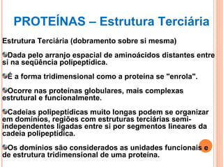 Estrutura Terciária (dobramento sobre si mesma)‏ Dada pelo arranjo espacial de aminoácidos distantes entre si na seqüência polipeptídica.  É a forma tridimensional como a proteína se "enrola". Ocorre nas proteínas globulares, mais complexas estrutural e funcionalmente.  Cadeias polipeptídicas muito longas podem se organizar em domínios, regiões com estruturas terciárias semi-independentes ligadas entre si por segmentos lineares da cadeia polipeptídica. Os domínios são considerados as unidades funcionais e de estrutura tridimensional de uma proteína.  PROTEÍNAS – Estrutura Terciária 