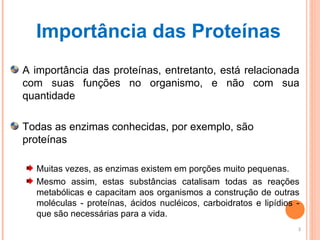 Importância das Proteínas A importância das proteínas, entretanto, está relacionada com suas funções no organismo, e não com sua quantidade Todas as enzimas conhecidas, por exemplo, são proteínas Muitas vezes, as enzimas existem em porções muito pequenas.  Mesmo assim, estas substâncias catalisam todas as reações metabólicas e capacitam aos organismos a construção de outras moléculas - proteínas, ácidos nucléicos, carboidratos e lipídios - que são necessárias para a vida.  