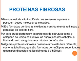 PROTEÍNAS FIBROSAS Na sua maioria são insolúveis nos solventes aquosos e possuem pesos moleculares elevados. São formadas por longas moléculas mais ou menos retilíneas e paralelas ao eixo da fibra. A este grupo pertencem as proteínas de estrutura como o colágeno do tecido conjuntivo, as queratinas dos cabelos, a fibrina do soro sanguineo e a miosina do músculo. Algumas proteínas fibrosas possuem uma estrutura diferente, como as tubulinas, que são formadas por múltiplas subunidades globulares dispostas helicoidalmente ( α-hélices). 