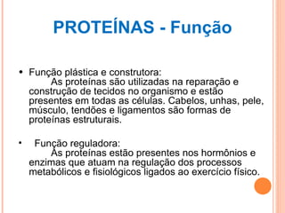 PROTEÍNAS - Função Função plástica e construtora:         As proteínas são utilizadas na reparação e construção de tecidos no organismo e estão presentes em todas as células. Cabelos, unhas, pele, músculo, tendões e ligamentos são formas de proteínas estruturais. Função reguladora:         As proteínas estão presentes nos hormônios e enzimas que atuam na regulação dos processos metabólicos e fisiológicos ligados ao exercício físico.          