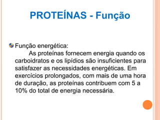 PROTEÍNAS - Função Função energética:         As proteínas fornecem energia quando os carboidratos e os lipídios são insuficientes para satisfazer as necessidades energéticas. Em exercícios prolongados, com mais de uma hora de duração, as proteínas contribuem com 5 a 10% do total de energia necessária. 