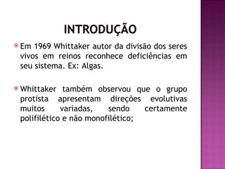  Em 1969 Whittaker autor da divisão dos seres
 vivos em reinos reconhece deficiências em
 seu sistema. Ex: Algas.

 Whittaker   também observou que o grupo
 protista apresentam direções evolutivas
 muitos      variadas,   sendo    certamente
 polifilético e não monofilético;
 