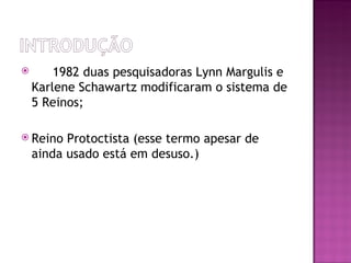  Em 1982 duas pesquisadoras Lynn Margulis e
 Karlene Schawartz modificaram o sistema de
 5 Reinos;

 ReinoProtoctista (esse termo apesar de
 ainda usado está em desuso.)
 