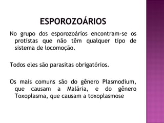 No grupo dos esporozoários encontram-se os
 protistas que não têm qualquer tipo de
 sistema de locomoção.

Todos eles são parasitas obrigatórios.

Os mais comuns são do gênero Plasmodium,
 que causam a Malária, e do gênero
 Toxoplasma, que causam a toxoplasmose.
 