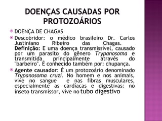 DOENÇA DE CHAGAS
 Descobridor: o médico brasileiro Dr. Carlos
  Justiniano      Ribeiro      das    Chagas.
  Definição: E uma doença transmissível, causado
  por um parasito do gênero Trypanosoma e
  transmitida     principalmente     através  do
  "barbeiro". É conhecido também por: chupança.
 Agente causador: É um protozoário denominado
  Trypanosoma cruzi. No homem e nos animais,
  vive no sangue        e nas fibras musculares,
  especialmente as cardíacas e digestivas: no
  inseto transmissor, vive no tubo digestivo.
 
