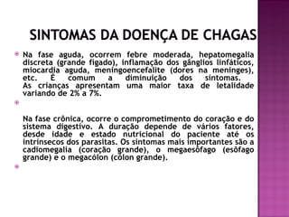    Na fase aguda, ocorrem febre moderada, hepatomegalia
    discreta (grande fígado), inflamação dos gânglios linfáticos,
    miocardia aguda, meningoencefalite (dores na meninges),
    etc.   É    comum     a    diminuição   dos    sintomas.
    As crianças apresentam uma maior taxa de letalidade
    variando de 2% a 7%.


    Na fase crônica, ocorre o comprometimento do coração e do
    sistema digestivo. A duração depende de vários fatores,
    desde idade e estado nutricional do paciente até os
    intrínsecos dos parasitas. Os sintomas mais importantes são a
    cadiomegalia (coração grande), o megaesôfago (esôfago
    grande) e o megacólon (cólon grande).

 