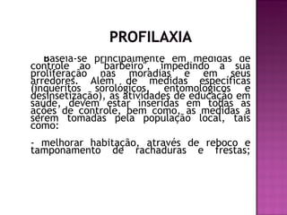 Baseia-se principalmente em medidas de
controle ao "barbeiro", impedindo a sua
proliferação nas moradias e em seus
arredores. Além de medidas específicas
(inquéritos sorológicos, entomológicos e
desinsetização), as atividades de educação em
saúde, devem estar inseridas em todas as
ações de controle, bem como, as medidas a
serem tomadas pela população local, tais
como:
- melhorar habitação, através de reboco e
tamponamento de rachaduras e frestas;
 
