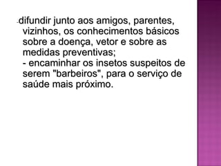 -difundir junto aos amigos, parentes,
 vizinhos, os conhecimentos básicos
 sobre a doença, vetor e sobre as
 medidas preventivas;
 - encaminhar os insetos suspeitos de
 serem "barbeiros", para o serviço de
 saúde mais próximo.
 