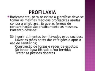  Basicamente,para se evitar a giardíase deve-se
 tomar as mesmas medidas profiláticas usadas
 contra a amebíase, já que as formas de
 contaminação são praticamente as mesmas.
 Portanto deve-se: 
 Só ingerir alimentos bem lavados e/ou cozidos; 
      Lavar as mãos antes das refeições e após o
 uso de sanitários; 
      Construção de fossas e redes de esgotos; 
      Só beber água filtrada e/ou fervida; 
      Tratar as pessoas doentes.
 