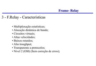 Frame- Relay
• Multiplexação estatísticas;
• Alocação dinâmica de banda;
• Circuitos virtuais;
• Altas velocidades;
• Baixos retardos;
• Alto troughput;
• Transparente a protocolos;
• Nível 2 (OSI) (Sem correção de erros);
3 - F.Relay - Características
 
