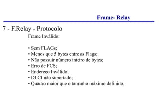 Frame- Relay
Frame Inválido:
• Sem FLAGs;
• Menos que 5 bytes entre os Flags;
• Não possuir número inteiro de bytes;
• Erro de FCS;
• Endereço Inválido;
• DLCI não suportado;
• Quadro maior que o tamanho máximo definido;
7 - F.Relay - Protocolo
 