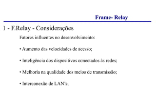 Frame- Relay
Fatores influentes no desenvolvimento:
• Aumento das velocidades de acesso;
• Inteligência dos dispositivos conectados às redes;
• Melhoria na qualidade dos meios de transmissão;
• Interconexão de LAN’s;
1 - F.Relay - Considerações
 