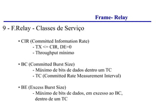 Frame- Relay
• CIR (Committed Information Rate)
- TX <= CIR, DE=0
- Throughput mínimo
• BC (Committed Burst Size)
- Máximo de bits de dados dentro um TC
- TC (Committed Rate Measurement Interval)
• BE (Excess Burst Size)
- Máximo de bits de dados, em excesso ao BC,
dentro de um TC
9 - F.Relay - Classes de Serviço
 