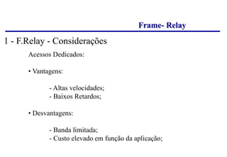 Frame- Relay
Acessos Dedicados:
• Vantagens:
- Altas velocidades;
- Baixos Retardos;
• Desvantagens:
- Banda limitada;
- Custo elevado em função da aplicação;
1 - F.Relay - Considerações
 
