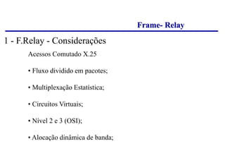 Frame- Relay
Acessos Comutado X.25
• Fluxo dividido em pacotes;
• Multiplexação Estatística;
• Circuitos Virtuais;
• Nível 2 e 3 (OSI);
• Alocação dinâmica de banda;
1 - F.Relay - Considerações
 