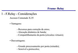 Frame- Relay
Acessos Comutado X.25
• Vantagens:
- Recursos para correção de erros;
- Alocação dinâmica de banda;
- Compartilhamento da porta (circuitos virtuais);
• Desvantagens:
- Grande processamento por porta (retardo);
- Sensível a protocolos;
1 - F.Relay - Considerações
 