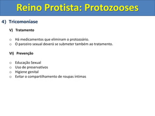 4) Tricomoníase
V) Tratamento
o Há medicamentos que eliminam o protozoário.
o O parceiro sexual deverá se submeter também ao tratamento.
VI) Prevenção
o Educação Sexual
o Uso de preservativos
o Higiene genital
o Evitar o compartilhamento de roupas íntimas
Reino Protista: Protozooses
 