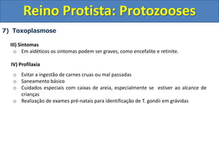 7) Toxoplasmose
III) Sintomas
o Em aidéticos os sintomas podem ser graves, como encefalite e retinite.
IV) Profilaxia
o Evitar a ingestão de carnes cruas ou mal passadas
o Saneamento básico
o Cuidados especiais com caixas de areia, especialmente se estiver ao alcance de
crianças
o Realização de exames pré-natais para identificação de T. gondii em grávidas
Reino Protista: Protozooses
 