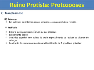 7) Toxoplasmose
III) Sintomas
o Em aidéticos os sintomas podem ser graves, como encefalite e retinite.
IV) Profilaxia
o Evitar a ingestão de carnes cruas ou mal passadas
o Saneamento básico
o Cuidados especiais com caixas de areia, especialmente se estiver ao alcance de
crianças
o Realização de exames pré-natais para identificação de T. gondii em grávidas
Reino Protista: Protozooses
 