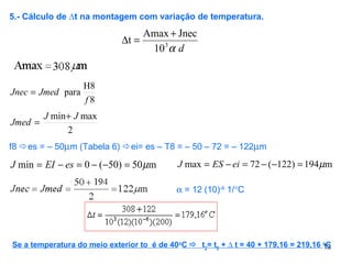 13
5.- Cálculo de ∆t na montagem com variação de temperatura.
dα3
10
JnecAmax
t
+
=∆
8
H8
para
f
JmedJnec =
2
maxmin JJ
Jmed
+
=
f8 es = – 50µm (Tabela 6) ei= es – T8 = – 50 – 72 = – 122µm
m50)50(0min µ=−−=−= esEIJ m194)122(72max µ=−−=−= eiESJ
α = 12 (10)-6
1/°C
Se a temperatura do meio exterior to é de 40o
C  t2
= t0
+ ∆ t = 40 + 179,16 = 219,16 o
C
 
