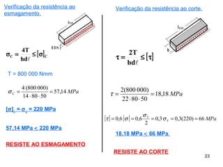 23
[ ]CC
hd
T4
σ≤=σ

T = 800 000 Nmm
MPaC 14,57
508014
)000800(4
=
⋅⋅
=σ
[σ]c
= σy
= 220 MPa
57,14 MPa < 220 MPa
RESISTE AO ESMAGAMENTO
Verificação da resistência ao corte.
[ ]τ≤=τ
bd
T2
MPa18,18
508022
)000800(2
=
⋅⋅
=τ
[ ] [ ] MPaY
Y
66)220(3,03,0
2
6,06,0 ===== σ
σ
στ
18,18 MPa < 66 MPa
RESISTE AO CORTE
Verificação da resistência ao
esmagamento.
 