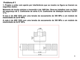 6
1- Projete a união com aperto por interferência que se mostra na figura se tiverem os
seguintes dados:
Momento de torção máximo a transmitir é de 1400 Nm. Deve-se trabalhar com um fator
de segurança de 2. Coeficiente de atrito 0,14. Coeficiente de dilatação térmica 12x10-6
1/°C.
O eixo é de AISI 1010 com uma tensão de escoamento de 300 MPa e um módulo de
elasticidade de 2x105
MPa.
A roda é de AISI 1020 com uma tensão de escoamento de 360 MPa e um módulo de
elasticidade de 2x105
MPa.
Problema # 1
 