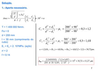 7
Solução.
1.- Aperto necessário.
un
E
C
E
C
fl
Fa
d
T
Anec +





+
⋅⋅
+





= 3,
2
2
1
1
2
2
10.
2
π
T = 1 400 000 Nmm.
Fa = 0
d = 200 mm
l = 30 mm (comprimento do
cubo)
E1
= E2
= 2. 105
MPa. (açõs)
nl
= 2
f = 0.14
2,13,0
90200
90200
22
22
12
1
2
2
1
2
1 =−
−
+
=−
−
+
= µ
dd
dd
C
( ) .72,30)2,32,3(8,48,4)(2,1 2121 mRaRaRzRzu µ=+=+=+=
 