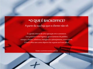 •O QUE É BACKOFFICE?
A parte da sua loja que o cliente não vê:
É agestão internade umaoperação em e-commerce.
Este processo inclui logística,gerenciamentode pedidos,
estoque, clientes, relatórios,inteligência e planejamento, entreoutros.
O backoffice tem como objetivo darsuporte ao Front office.
Fonte: ecommercenews.com.br
 